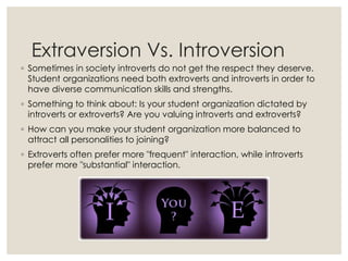 Extraversion Vs. Introversion
◦ Sometimes in society introverts do not get the respect they deserve.
Student organizations need both extroverts and introverts in order to
have diverse communication skills and strengths.
◦ Something to think about: Is your student organization dictated by
introverts or extroverts? Are you valuing introverts and extroverts?
◦ How can you make your student organization more balanced to
attract all personalities to joining?
◦ Extroverts often prefer more "frequent" interaction, while introverts
prefer more "substantial" interaction.
 
