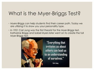 What is the Myer-Briggs Test?
◦ Myers-Briggs can help students find their career path. Today we
are utilizing it to show you your personality type.
◦ In 1921 Carl Jung was the first theorist for the Myer-Briggs test.
Katharine Briggs and Isabel Myers later went on to create the full
Myer-Briggs test.
 