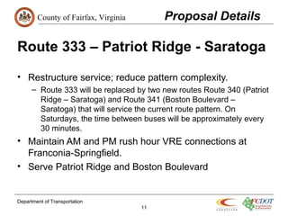 County of Fairfax, Virginia
Department of Transportation
11
Route 333 – Patriot Ridge - Saratoga
• Restructure service; reduce pattern complexity.
– Route 333 will be replaced by two new routes Route 340 (Patriot
Ridge – Saratoga) and Route 341 (Boston Boulevard –
Saratoga) that will service the current route pattern. On
Saturdays, the time between buses will be approximately every
30 minutes.
• Maintain AM and PM rush hour VRE connections at
Franconia-Springfield.
• Serve Patriot Ridge and Boston Boulevard
Proposal Details
 
