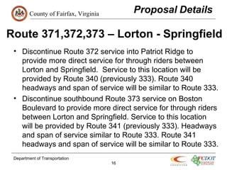 County of Fairfax, Virginia
Route 371,372,373 – Lorton - Springfield
• Discontinue Route 372 service into Patriot Ridge to
provide more direct service for through riders between
Lorton and Springfield. Service to this location will be
provided by Route 340 (previously 333). Route 340
headways and span of service will be similar to Route 333.
• Discontinue southbound Route 373 service on Boston
Boulevard to provide more direct service for through riders
between Lorton and Springfield. Service to this location
will be provided by Route 341 (previously 333). Headways
and span of service similar to Route 333. Route 341
headways and span of service will be similar to Route 333.
Department of Transportation
16
 