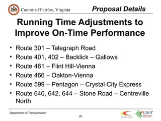 County of Fairfax, Virginia
Department of Transportation
20
Running Time Adjustments to
Improve On-Time Performance
• Route 301 – Telegraph Road
• Route 401, 402 – Backlick – Gallows
• Route 461 – Flint Hill-Vienna
• Route 466 – Oakton-Vienna
• Route 599 – Pentagon – Crystal City Express
• Route 640, 642, 644 – Stone Road – Centreville
North
Proposal Details
 