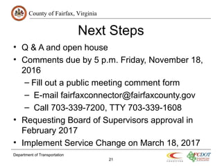 County of Fairfax, Virginia
Department of Transportation
21
Next Steps
• Q & A and open house
• Comments due by 5 p.m. Friday, November 18,
2016
– Fill out a public meeting comment form
– E-mail fairfaxconnector@fairfaxcounty.gov
– Call 703-339-7200, TTY 703-339-1608
• Requesting Board of Supervisors approval in
February 2017
• Implement Service Change on March 18, 2017
 