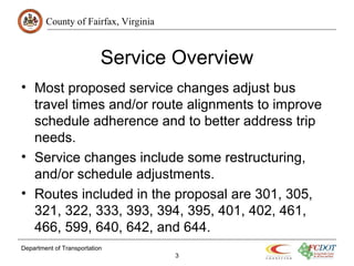 County of Fairfax, Virginia
Department of Transportation
3
Service Overview
• Most proposed service changes adjust bus
travel times and/or route alignments to improve
schedule adherence and to better address trip
needs.
• Service changes include some restructuring,
and/or schedule adjustments.
• Routes included in the proposal are 301, 305,
321, 322, 333, 393, 394, 395, 401, 402, 461,
466, 599, 640, 642, and 644.
 