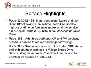 County of Fairfax, Virginia
Service Highlights
• Route 321,322 - Eliminate Manchester Lakes and the
Bland Street saving running time that will be used to
improve on-time performance and expand the service
span. Adjust Route 231,232 to serve Manchester Lakes
Drive;
• Route 395 – Add three additional AM and PM weekday
rush hour service to reduce passenger crowding;
• Route 305 - Discontinue service to the Lorton VRE station
and shift southern terminus to Village Shops Drive.
Service along Silverbrook Road would continue to be
provided by Routes 371 and 373;
Department of Transportation
4
 