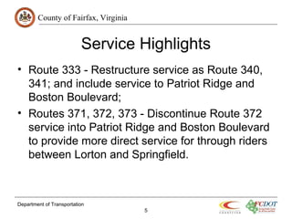 County of Fairfax, Virginia
Service Highlights
• Route 333 - Restructure service as Route 340,
341; and include service to Patriot Ridge and
Boston Boulevard;
• Routes 371, 372, 373 - Discontinue Route 372
service into Patriot Ridge and Boston Boulevard
to provide more direct service for through riders
between Lorton and Springfield.
Department of Transportation
5
 