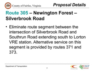 County of Fairfax, Virginia
Route 305 – Newington Forest –
Silverbrook Road
• Eliminate route segment between the
intersection of Silverbrook Road and
Southrun Road extending south to Lorton
VRE station. Alternative service on this
segment is provided by routes 371 and
373.
Department of Transportation
7
 