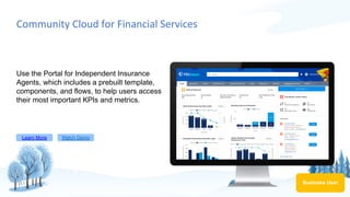 Community Cloud for Financial Services
Use the Portal for Independent Insurance
Agents, which includes a prebuilt template,
components, and flows, to help users access
their most important KPIs and metrics.
Learn More Watch Demo
Business User
 