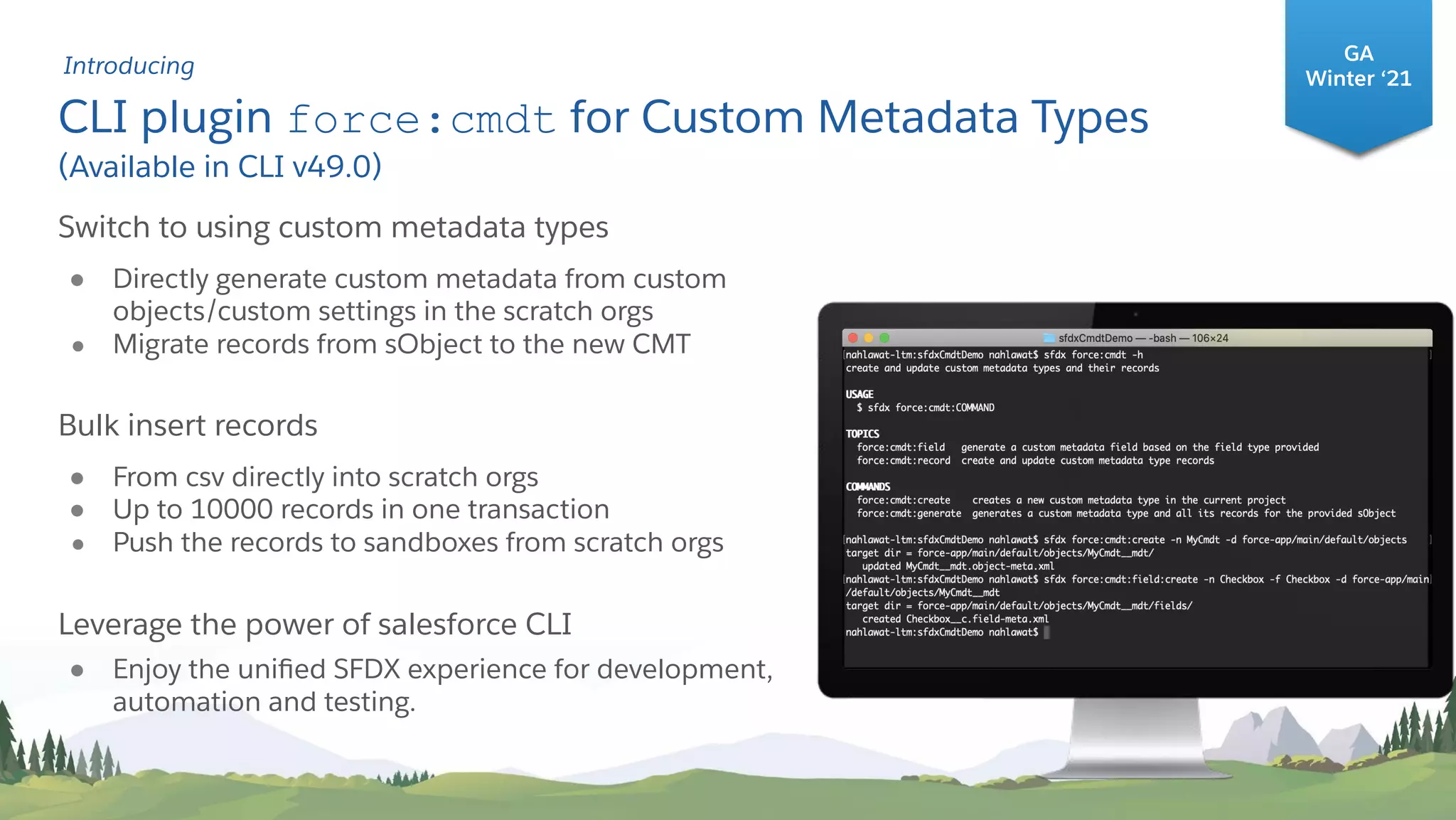 CLI plugin force:cmdt for Custom Metadata Types
(Available in CLI v49.0)
#1
Switch to using custom metadata types
● Directly generate custom metadata from custom
objects/custom settings in the scratch orgs
● Migrate records from sObject to the new CMT
Bulk insert records
● From csv directly into scratch orgs
● Up to 10000 records in one transaction
● Push the records to sandboxes from scratch orgs
Leverage the power of salesforce CLI
● Enjoy the uniﬁed SFDX experience for development,
automation and testing.
GA
Winter ‘21
Introducing
 