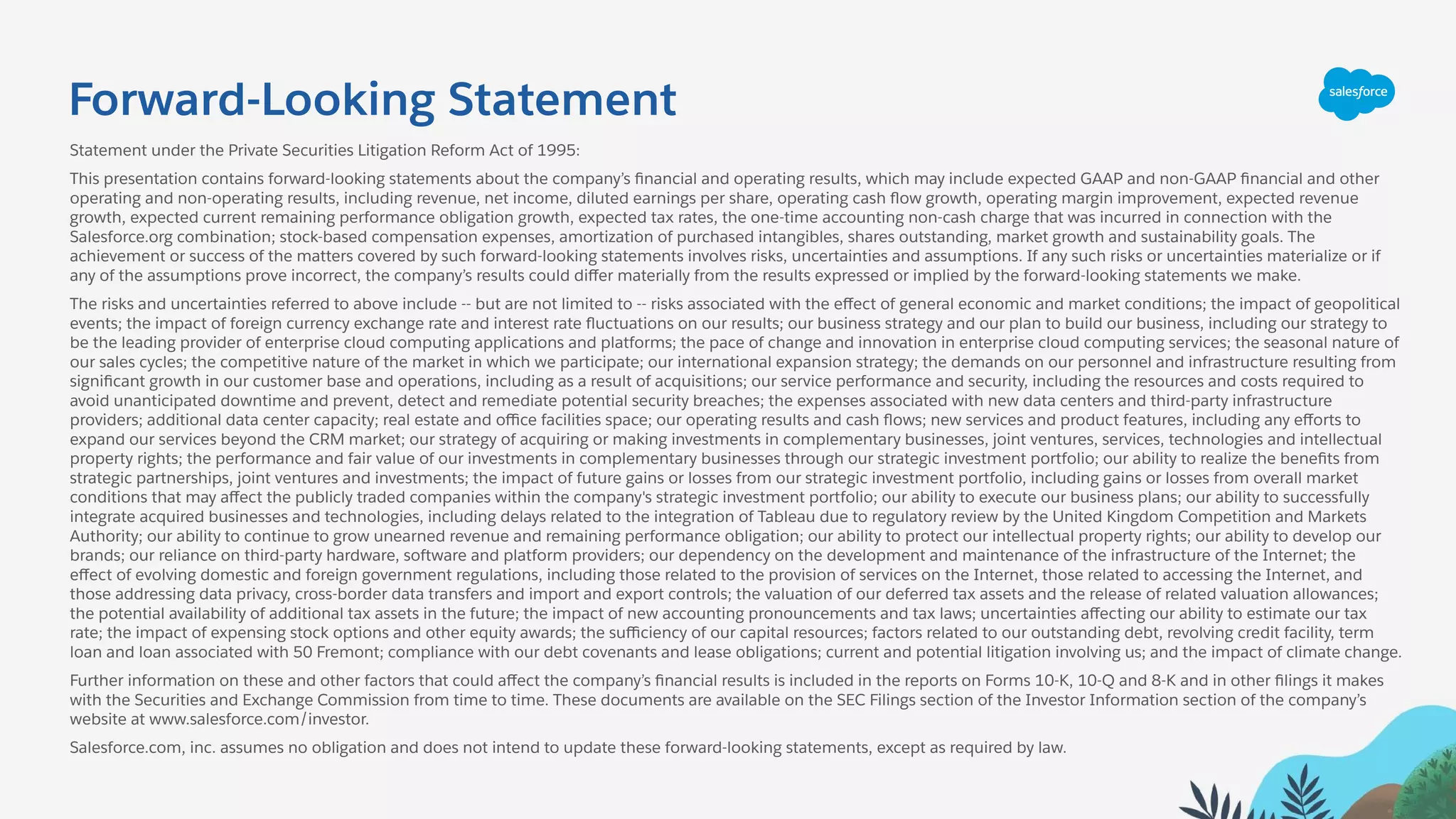 Forward-Looking Statement
Statement under the Private Securities Litigation Reform Act of 1995:
This presentation contains forward-looking statements about the company’s ﬁnancial and operating results, which may include expected GAAP and non-GAAP ﬁnancial and other
operating and non-operating results, including revenue, net income, diluted earnings per share, operating cash ﬂow growth, operating margin improvement, expected revenue
growth, expected current remaining performance obligation growth, expected tax rates, the one-time accounting non-cash charge that was incurred in connection with the
Salesforce.org combination; stock-based compensation expenses, amortization of purchased intangibles, shares outstanding, market growth and sustainability goals. The
achievement or success of the matters covered by such forward-looking statements involves risks, uncertainties and assumptions. If any such risks or uncertainties materialize or if
any of the assumptions prove incorrect, the company’s results could diﬀer materially from the results expressed or implied by the forward-looking statements we make.
The risks and uncertainties referred to above include -- but are not limited to -- risks associated with the eﬀect of general economic and market conditions; the impact of geopolitical
events; the impact of foreign currency exchange rate and interest rate ﬂuctuations on our results; our business strategy and our plan to build our business, including our strategy to
be the leading provider of enterprise cloud computing applications and platforms; the pace of change and innovation in enterprise cloud computing services; the seasonal nature of
our sales cycles; the competitive nature of the market in which we participate; our international expansion strategy; the demands on our personnel and infrastructure resulting from
signiﬁcant growth in our customer base and operations, including as a result of acquisitions; our service performance and security, including the resources and costs required to
avoid unanticipated downtime and prevent, detect and remediate potential security breaches; the expenses associated with new data centers and third-party infrastructure
providers; additional data center capacity; real estate and oﬃce facilities space; our operating results and cash ﬂows; new services and product features, including any eﬀorts to
expand our services beyond the CRM market; our strategy of acquiring or making investments in complementary businesses, joint ventures, services, technologies and intellectual
property rights; the performance and fair value of our investments in complementary businesses through our strategic investment portfolio; our ability to realize the beneﬁts from
strategic partnerships, joint ventures and investments; the impact of future gains or losses from our strategic investment portfolio, including gains or losses from overall market
conditions that may aﬀect the publicly traded companies within the company's strategic investment portfolio; our ability to execute our business plans; our ability to successfully
integrate acquired businesses and technologies, including delays related to the integration of Tableau due to regulatory review by the United Kingdom Competition and Markets
Authority; our ability to continue to grow unearned revenue and remaining performance obligation; our ability to protect our intellectual property rights; our ability to develop our
brands; our reliance on third-party hardware, software and platform providers; our dependency on the development and maintenance of the infrastructure of the Internet; the
eﬀect of evolving domestic and foreign government regulations, including those related to the provision of services on the Internet, those related to accessing the Internet, and
those addressing data privacy, cross-border data transfers and import and export controls; the valuation of our deferred tax assets and the release of related valuation allowances;
the potential availability of additional tax assets in the future; the impact of new accounting pronouncements and tax laws; uncertainties aﬀecting our ability to estimate our tax
rate; the impact of expensing stock options and other equity awards; the suﬃciency of our capital resources; factors related to our outstanding debt, revolving credit facility, term
loan and loan associated with 50 Fremont; compliance with our debt covenants and lease obligations; current and potential litigation involving us; and the impact of climate change.
Further information on these and other factors that could aﬀect the company’s ﬁnancial results is included in the reports on Forms 10-K, 10-Q and 8-K and in other ﬁlings it makes
with the Securities and Exchange Commission from time to time. These documents are available on the SEC Filings section of the Investor Information section of the company’s
website at www.salesforce.com/investor.
Salesforce.com, inc. assumes no obligation and does not intend to update these forward-looking statements, except as required by law.
 