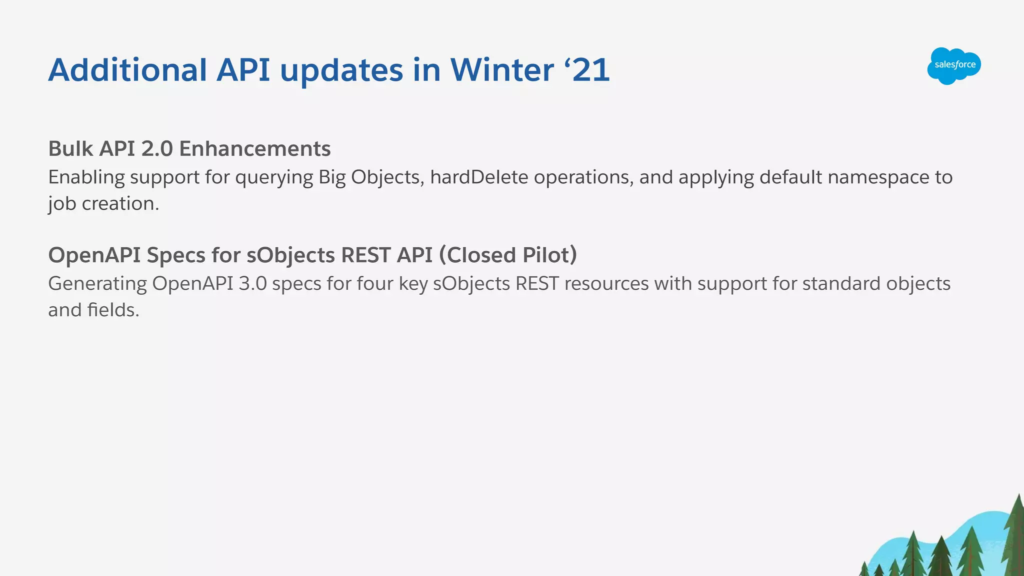 Additional API updates in Winter ‘21
Bulk API 2.0 Enhancements
Enabling support for querying Big Objects, hardDelete operations, and applying default namespace to
job creation.
OpenAPI Specs for sObjects REST API (Closed Pilot)
Generating OpenAPI 3.0 specs for four key sObjects REST resources with support for standard objects
and ﬁelds.
 
