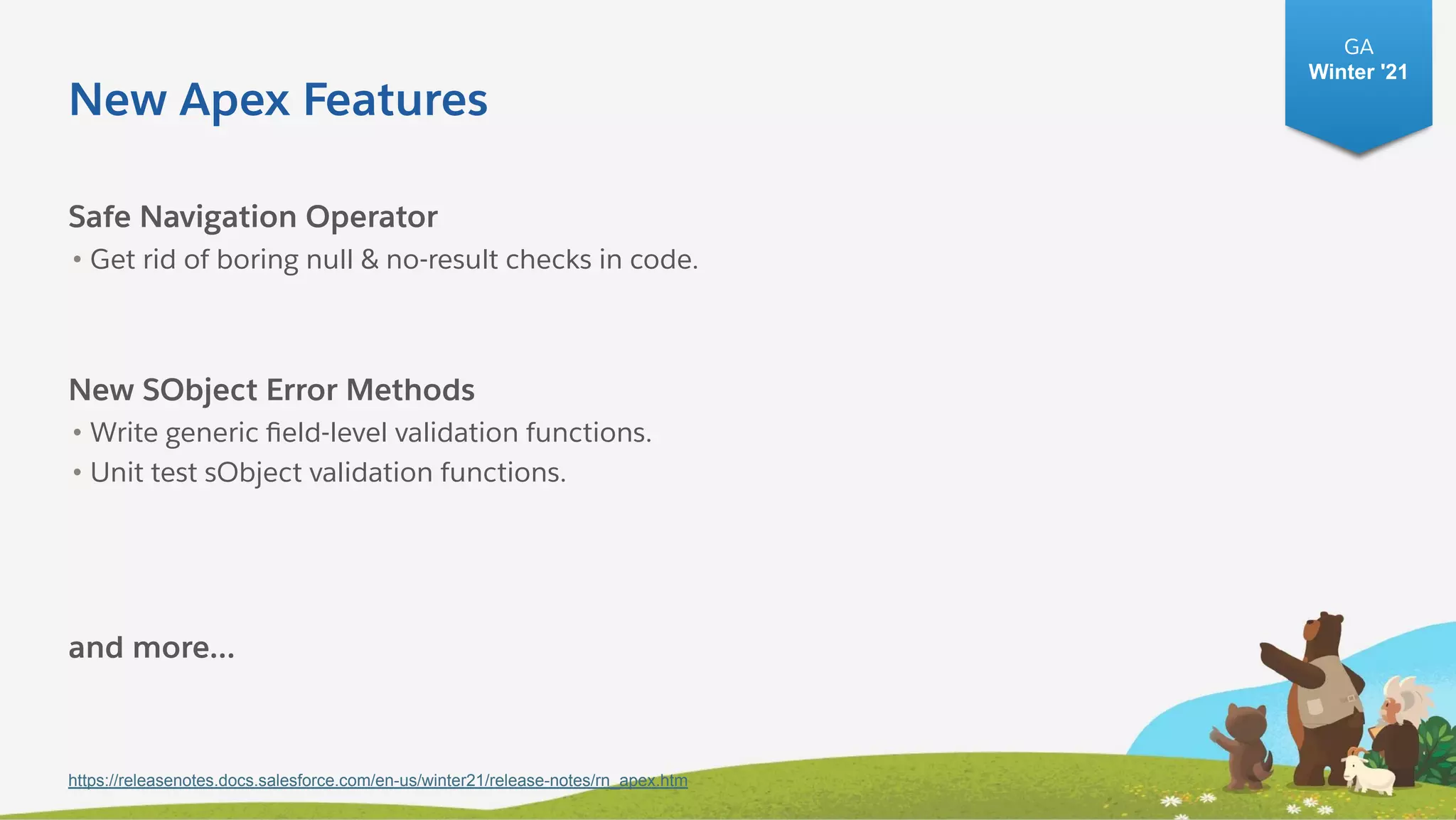 New Apex Features
Safe Navigation Operator
• Get rid of boring null & no-result checks in code.
New SObject Error Methods
• Write generic ﬁeld-level validation functions.
• Unit test sObject validation functions.
and more...
https://releasenotes.docs.salesforce.com/en-us/winter21/release-notes/rn_apex.htm
GA
Winter '21
 