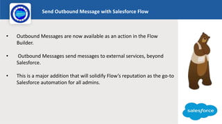 Send Outbound Message with Salesforce Flow
Logo
• Outbound Messages are now available as an action in the Flow
Builder.
• ...