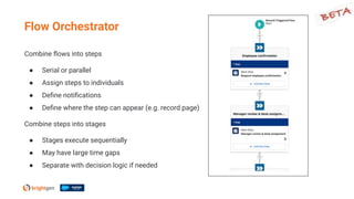 Combine ﬂows into steps
● Serial or parallel
● Assign steps to individuals
● Deﬁne notiﬁcations
● Deﬁne where the step can appear (e.g. record page)
Combine steps into stages
● Stages execute sequentially
● May have large time gaps
● Separate with decision logic if needed
Flow Orchestrator
 