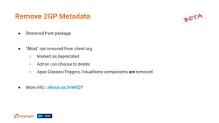 ● Removed from package
● "Most" not removed from client org
○ Marked as deprecated
○ Admin can choose to delete
○ Apex Classes/Triggers, Visualforce components are removed
● More info : sforce.co/3vleVZY
Remove 2GP Metadata
 
