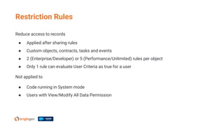 Reduce access to records
● Applied after sharing rules
● Custom objects, contracts, tasks and events
● 2 (Enterprise/Developer) or 5 (Performance/Unlimited) rules per object
● Only 1 rule can evaluate User Criteria as true for a user
Not applied to
● Code running in System mode
● Users with View/Modify All Data Permission
Restriction Rules
 