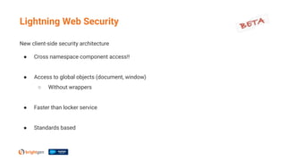 New client-side security architecture
● Cross namespace component access!!
● Access to global objects (document, window)
○ Without wrappers
● Faster than locker service
● Standards based
Lightning Web Security
 