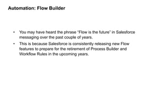 Automation: Flow Builder
• You may have heard the phrase “Flow is the future” in Salesforce
messaging over the past couple of years.
• This is because Salesforce is consistently releasing new Flow
features to prepare for the retirement of Process Builder and
Workflow Rules in the upcoming years.
 