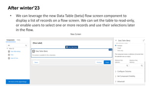 After winter’23
• We can leverage the new Data Table (beta) flow screen component to
display a list of records on a flow screen. We can set the table to read-only,
or enable users to select one or more records and use their selections later
in the flow.
 