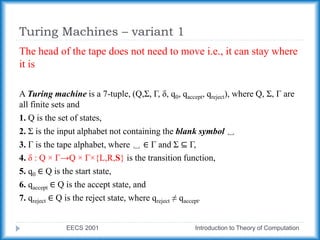Turing Machines – variant 1
EECS 2001 Introduction to Theory of Computation
The head of the tape does not need to move i.e., it can stay where
it is
A Turing machine is a 7-tuple, (Q,Σ, Γ, δ, q0, qaccept, qreject), where Q, Σ, Γ are
all finite sets and
1. Q is the set of states,
2. Σ is the input alphabet not containing the blank symbol ␣
3. Γ is the tape alphabet, where ␣ ∈ Γ and Σ ⊆ Γ,
4. δ : Q × Γ→Q × Γ×{L,R,S} is the transition function,
5. q0 ∈ Q is the start state,
6. qaccept ∈ Q is the accept state, and
7. qreject ∈ Q is the reject state, where qreject ≠ qaccept.
 