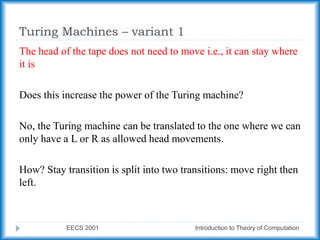 Turing Machines – variant 1
EECS 2001 Introduction to Theory of Computation
The head of the tape does not need to move i.e., it can stay where
it is
Does this increase the power of the Turing machine?
No, the Turing machine can be translated to the one where we can
only have a L or R as allowed head movements.
How? Stay transition is split into two transitions: move right then
left.
 