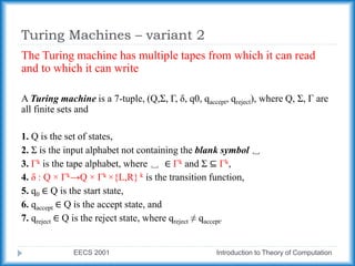 Turing Machines – variant 2
EECS 2001 Introduction to Theory of Computation
The Turing machine has multiple tapes from which it can read
and to which it can write
A Turing machine is a 7-tuple, (Q,Σ, Γ, δ, q0, qaccept, qreject), where Q, Σ, Γ are
all finite sets and
1. Q is the set of states,
2. Σ is the input alphabet not containing the blank symbol ␣
3. Γk is the tape alphabet, where ␣ ∈ Γk and Σ ⊆ Γk,
4. δ : Q × Γk→Q × Γk ×{L,R} k is the transition function,
5. q0 ∈ Q is the start state,
6. qaccept ∈ Q is the accept state, and
7. qreject ∈ Q is the reject state, where qreject ≠ qaccept.
 