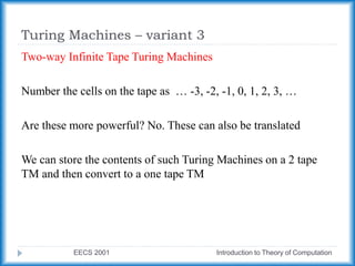 Turing Machines – variant 3
EECS 2001 Introduction to Theory of Computation
Two-way Infinite Tape Turing Machines
Number the cells on the tape as … -3, -2, -1, 0, 1, 2, 3, …
Are these more powerful? No. These can also be translated
We can store the contents of such Turing Machines on a 2 tape
TM and then convert to a one tape TM
 