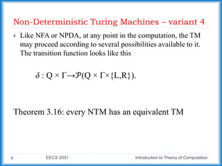 Non-Deterministic Turing Machines – variant 4
EECS 2001 Introduction to Theory of Computation
 Like NFA or NPDA, at any point in the computation, the TM
may proceed according to several possibilities available to it.
The transition function looks like this
δ : Q × Γ→𝒫(Q × Γ×{L,R}).
Theorem 3.16: every NTM has an equivalent TM
 