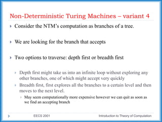 Non-Deterministic Turing Machines – variant 4
EECS 2001 Introduction to Theory of Computation
 Consider the NTM’s computation as branches of a tree.
 We are looking for the branch that accepts
 Two options to traverse: depth first or breadth first
 Depth first might take us into an infinite loop without exploring any
other branches, one of which might accept very quickly
 Breadth first, first explores all the branches to a certain level and then
moves to the next level.
 May seem computationally more expensive however we can quit as soon as
we find an accepting branch
 