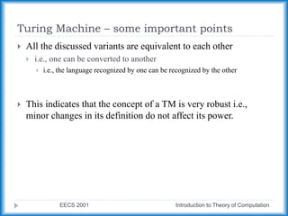 Turing Machine – some important points
EECS 2001 Introduction to Theory of Computation
 All the discussed variants are equivalent to each other
 i.e., one can be converted to another
 i.e., the language recognized by one can be recognized by the other
 This indicates that the concept of a TM is very robust i.e.,
minor changes in its definition do not affect its power.
 