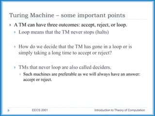 Turing Machine – some important points
EECS 2001 Introduction to Theory of Computation
 A TM can have three outcomes: accept, reject, or loop.
 Loop means that the TM never stops (halts)
 How do we decide that the TM has gone in a loop or is
simply taking a long time to accept or reject?
 TMs that never loop are also called deciders.
 Such machines are preferable as we will always have an answer:
accept or reject.
 