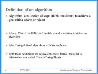 Definition of an algorithm
EECS 2001 Introduction to Theory of Computation
 Algorithm: a collection of steps (think transitions) to achieve a
goal (think accept or reject)
 Alonzo Church, in 1936, used lambda calculus notation to define an
algorithm
 Alan Turing defined algorithms with his machines
 Both these definitions are equivalent (one is formal, the other is
informal) – now called Church-Turing Thesis
 