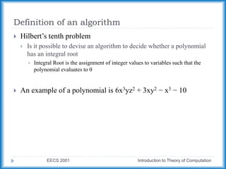Definition of an algorithm
EECS 2001 Introduction to Theory of Computation
 Hilbert’s tenth problem
 Is it possible to devise an algorithm to decide whether a polynomial
has an integral root
 Integral Root is the assignment of integer values to variables such that the
polynomial evaluates to 0
 An example of a polynomial is 6x3yz2 + 3xy2 − x3 − 10
 