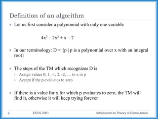 Definition of an algorithm
EECS 2001 Introduction to Theory of Computation
 Let us first consider a polynomial with only one variable
4x3 – 2x2 + x – 7
 In our terminology: D = {p | p is a polynomial over x with an integral
root}
 The steps of the TM which recognizes D is
 Assign values 0, 1, -1, 2, -2, … to x in p
 Accept if the p evaluates to zero
 If there is a value for x for which p evaluates to zero, the TM will
find it, otherwise it will keep trying forever
 