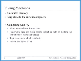 Turing Machines
EECS 2001 Introduction to Theory of Computation
 Unlimited memory
 Very close to the current computers
 Comparing with FA
 Write onto and read from a tape
 Read-write head can move both to the left or right on the tape (no
limitations of stack and queue)
 Tape is memory which is infinite
 Accept and reject states
 