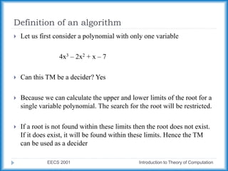 Definition of an algorithm
EECS 2001 Introduction to Theory of Computation
 Let us first consider a polynomial with only one variable
4x3 – 2x2 + x – 7
 Can this TM be a decider? Yes
 Because we can calculate the upper and lower limits of the root for a
single variable polynomial. The search for the root will be restricted.
 If a root is not found within these limits then the root does not exist.
If it does exist, it will be found within these limits. Hence the TM
can be used as a decider
 