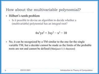 How about the multivariable polynomial?
EECS 2001 Introduction to Theory of Computation
 Hilbert’s tenth problem
 Is it possible to devise an algorithm to decide whether a
(multivariable) polynomial has an integral root?
6x3yz2 + 3xy2 − x3 − 10
 No, it can be recognized by a TM similar to the one for the single
variable TM, but a decider cannot be made as the limits of the probable
roots are not and cannot be defined (Matijasevi˘c’s theorem)
 
