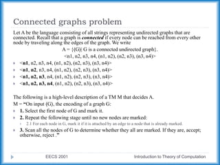 Connected graphs problem
EECS 2001 Introduction to Theory of Computation
Let A be the language consisting of all strings representing undirected graphs that are
connected. Recall that a graph is connected if every node can be reached from every other
node by traveling along the edges of the graph. We write
A = {⟨G⟩| G is a connected undirected graph}.
<n1, n2, n3, n4, (n1, n2), (n2, n3), (n3, n4)>
 <n1, n2, n3, n4, (n1, n2), (n2, n3), (n3, n4)>
 <n1, n2, n3, n4, (n1, n2), (n2, n3), (n3, n4)>
 <n1, n2, n3, n4, (n1, n2), (n2, n3), (n3, n4)>
 <n1, n2, n3, n4, (n1, n2), (n2, n3), (n3, n4)>
The following is a high-level description of a TM M that decides A.
M = “On input ⟨G⟩, the encoding of a graph G:
 1. Select the first node of G and mark it.
 2. Repeat the following stage until no new nodes are marked:
 2.1 For each node in G, mark it if it is attached by an edge to a node that is already marked.
 3. Scan all the nodes of G to determine whether they all are marked. If they are, accept;
otherwise, reject .”
 