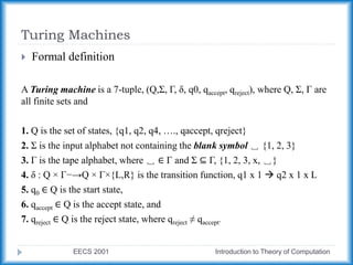 Turing Machines
EECS 2001 Introduction to Theory of Computation
 Formal definition
A Turing machine is a 7-tuple, (Q,Σ, Γ, δ, q0, qaccept, qreject), where Q, Σ, Γ are
all finite sets and
1. Q is the set of states, {q1, q2, q4, …., qaccept, qreject}
2. Σ is the input alphabet not containing the blank symbol ␣ {1, 2, 3}
3. Γ is the tape alphabet, where ␣ ∈ Γ and Σ ⊆ Γ, {1, 2, 3, x, ␣}
4. δ : Q × Γ−→Q × Γ×{L,R} is the transition function, q1 x 1  q2 x 1 x L
5. q0 ∈ Q is the start state,
6. qaccept ∈ Q is the accept state, and
7. qreject ∈ Q is the reject state, where qreject ≠ qaccept.
 