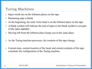 Turing Machines
EECS 2001 Introduction to Theory of Computation
 Input words are on the leftmost places on the tape
 Remaining tape is blank
 At the beginning, the read /write head is on the leftmost place on the tape
 A blank symbol will indicate the end of input as the blank symbol is not part
of the input alphabet
 Moving left from the leftmost place keeps you in the same place
 As the Turing machine processes, the contents of the tape change
 Current state, current location of the head, and current contents of the tape
constitute the configuration of the Turing machine.
 