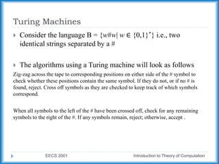 Turing Machines
EECS 2001 Introduction to Theory of Computation
 Consider the language B = {w#w| w ∈ {0,1}*} i.e., two
identical strings separated by a #
 The algorithms using a Turing machine will look as follows
Zig-zag across the tape to corresponding positions on either side of the # symbol to
check whether these positions contain the same symbol. If they do not, or if no # is
found, reject. Cross off symbols as they are checked to keep track of which symbols
correspond.
When all symbols to the left of the # have been crossed off, check for any remaining
symbols to the right of the #. If any symbols remain, reject; otherwise, accept .
 