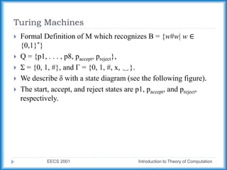 Turing Machines
EECS 2001 Introduction to Theory of Computation
 Formal Definition of M which recognizes B = {w#w| w ∈
{0,1}*}
 Q = {p1, . . . , p8, paccept, preject},
 Σ = {0, 1, #}, and Γ = {0, 1, #, x, ␣}.
 We describe δ with a state diagram (see the following figure).
 The start, accept, and reject states are p1, paccept, and preject,
respectively.
 