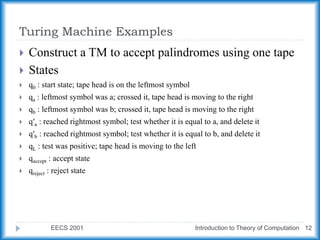 Turing Machine Examples
EECS 2001 Introduction to Theory of Computation 12
 Construct a TM to accept palindromes using one tape
 States
 q0 : start state; tape head is on the leftmost symbol
 qa : leftmost symbol was a; crossed it, tape head is moving to the right
 qb : leftmost symbol was b; crossed it, tape head is moving to the right
 q′a : reached rightmost symbol; test whether it is equal to a, and delete it
 q′b : reached rightmost symbol; test whether it is equal to b, and delete it
 qL : test was positive; tape head is moving to the left
 qaccept : accept state
 qreject : reject state
 