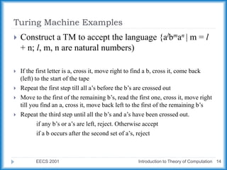 Turing Machine Examples
EECS 2001 Introduction to Theory of Computation 14
 Construct a TM to accept the language {albman | m = l
+ n; l, m, n are natural numbers)
 If the first letter is a, cross it, move right to find a b, cross it, come back
(left) to the start of the tape
 Repeat the first step till all a’s before the b’s are crossed out
 Move to the first of the remaining b’s, read the first one, cross it, move right
till you find an a, cross it, move back left to the first of the remaining b’s
 Repeat the third step until all the b’s and a’s have been crossed out.
if any b’s or a’s are left, reject. Otherwise accept
if a b occurs after the second set of a’s, reject
 