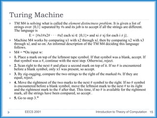 Turing Machine
EECS 2001 Introduction to Theory of Computation 15
 TM M4 is solving what is called the element distinctness problem. It is given a list of
strings over {0,1} separated by #s and its job is to accept if all the strings are different.
The language is
E = {#x1#x2# · · · #xl| each xi ∈ {0,1}∗ and xi ≠ xj for each i ≠ j}.
 Machine M4 works by comparing x1 with x2 through xl, then by comparing x2 with x3
through xl, and so on. An informal description of the TM M4 deciding this language
follows.
 M4 = “On input w:
 1. Place a mark on top of the leftmost tape symbol. If that symbol was a blank, accept. If
that symbol was a #, continue with the next step. Otherwise, reject.
 2. Scan right to the next # and place a second mark on top of it. If no # is encountered
before a blank symbol, only x1 was present, so accept.
 3. By zig-zagging, compare the two strings to the right of the marked #s. If they are
equal, reject.
 4. Move the rightmost of the two marks to the next # symbol to the right. If no # symbol
is encountered before a blank symbol, move the leftmost mark to the next # to its right
and the rightmost mark to the # after that. This time, if no # is available for the rightmost
mark, all the strings have been compared, so accept .
 5. Go to step 3.”
 