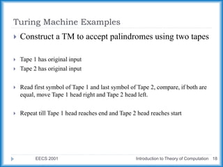 Turing Machine Examples
EECS 2001 Introduction to Theory of Computation 18
 Construct a TM to accept palindromes using two tapes
 Tape 1 has original input
 Tape 2 has original input
 Read first symbol of Tape 1 and last symbol of Tape 2, compare, if both are
equal, move Tape 1 head right and Tape 2 head left.
 Repeat till Tape 1 head reaches end and Tape 2 head reaches start
 
