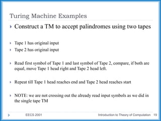 Turing Machine Examples
EECS 2001 Introduction to Theory of Computation 19
 Construct a TM to accept palindromes using two tapes
 Tape 1 has original input
 Tape 2 has original input
 Read first symbol of Tape 1 and last symbol of Tape 2, compare, if both are
equal, move Tape 1 head right and Tape 2 head left.
 Repeat till Tape 1 head reaches end and Tape 2 head reaches start
 NOTE: we are not crossing out the already read input symbols as we did in
the single tape TM
 