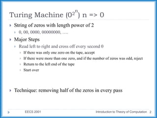Turing Machine (02
n
) n => 0
EECS 2001 Introduction to Theory of Computation 2
 String of zeros with length power of 2
 0, 00, 0000, 00000000, ….
 Major Steps
 Read left to right and cross off every second 0
 If there was only one zero on the tape, accept
 If there were more than one zero, and if the number of zeros was odd, reject
 Return to the left end of the tape
 Start over
 Technique: removing half of the zeros in every pass
 