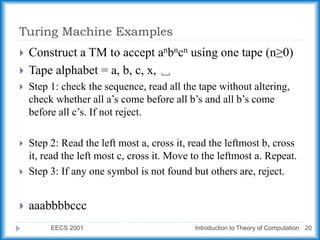 Turing Machine Examples
EECS 2001 Introduction to Theory of Computation 20
 Construct a TM to accept anbncn using one tape (n≥0)
 Tape alphabet = a, b, c, x, ␣
 Step 1: check the sequence, read all the tape without altering,
check whether all a’s come before all b’s and all b’s come
before all c’s. If not reject.
 Step 2: Read the left most a, cross it, read the leftmost b, cross
it, read the left most c, cross it. Move to the leftmost a. Repeat.
 Step 3: If any one symbol is not found but others are, reject.
 aaabbbbccc
 