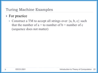 Turing Machine Examples
EECS 2001 Introduction to Theory of Computation 22
 For practice
 Construct a TM to accept all strings over {a, b, c} such
that the number of a = to number of b = number of c
(sequence does not matter)
 