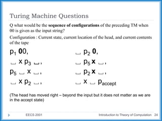 Turing Machine Questions
EECS 2001 Introduction to Theory of Computation 24
Q what would be the sequence of configurations of the preceding TM when
00 is given as the input string?
Configuration : Current state, current location of the head, and current contents
of the tape
p1 00, ␣ p2 0,
␣ x p3 ␣, ␣ p5 x ␣,
p5 ␣ x ␣, ␣ p2 x ␣,
␣ x p2 ␣, ␣ x ␣ paccept
(The head has moved right – beyond the input but it does not matter as we are
in the accept state)
 